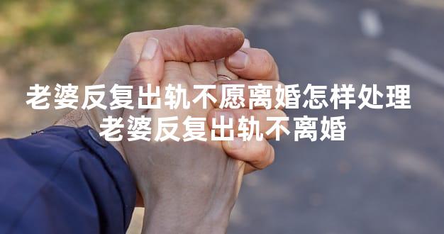老婆反复出轨不愿离婚怎样处理 老婆反复出轨不离婚